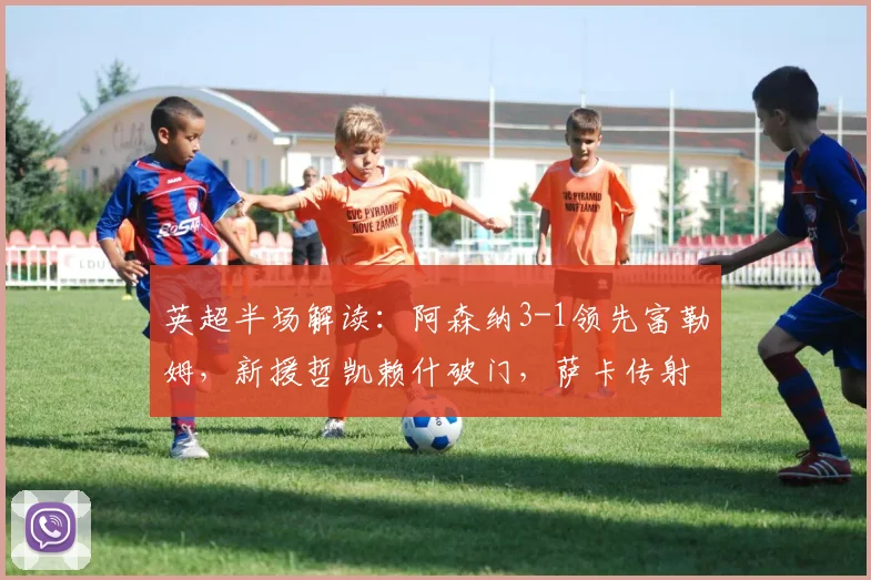 英超半场解读：阿森纳3-1领先富勒姆，新援哲凯赖什破门，萨卡传射建功