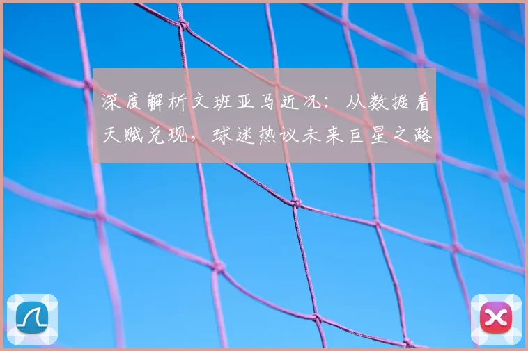 深度解析文班亚马近况：从数据看天赋兑现，球迷热议未来巨星之路