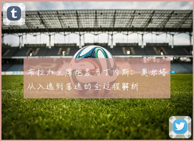 布拉加主席炮轰马丁内斯：奥尔塔从入选到落选的全过程解析