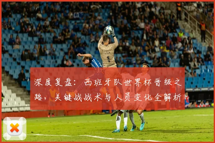 深度复盘:西班牙队世界杯晋级之路,关键战战术与人员变化全解析