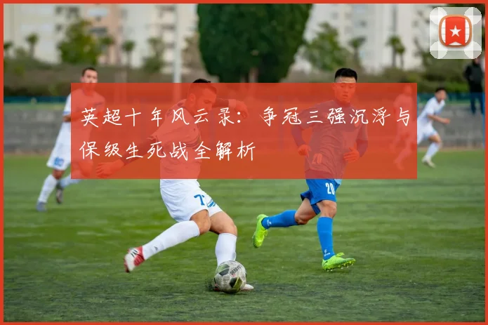 英超十年风云录：争冠三强沉浮与保级生死战全解析